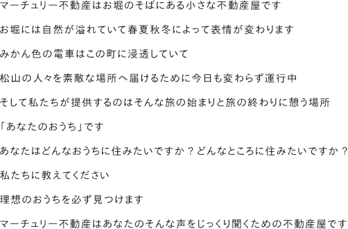 マーチュリー不動産はお堀のそばにある小さな不動産屋です　お堀には自然が溢れていて春夏秋冬によって表情が変わります　みかん色の電車はこの町に浸透していて松山の人々を素敵な場所へ届けるために今日も変わらず運行中　そして私たちが提供するのはそんな旅の始まりと旅の終わりに憩う場所　「あなたのおうち」です　あなたはどんなおうちに住みたいですか?どんなところに住みたいですか?　私たちに教えてください　理想のおうちを必ず見つけます　マーチュリー不動産はあなたのそんな声をじっくり聞くための不動産屋です