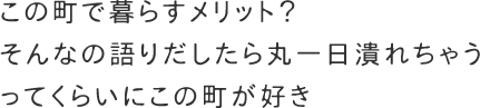 この町で暮らすメリット？そんなの語りだしたら丸一日潰れちゃうってくらいにこの町が好き